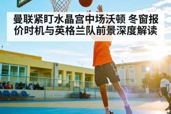 曼联紧盯水晶宫中场沃顿 冬窗报价时机与英格兰队前景深度解读